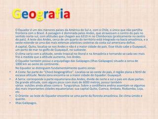 Geografia
    O Equador é um dos menores países da América do Sul e, com o Chile, o único que não partilha
    fronteira com o Brasil. A paisagem é dominada pelos Andes, que atravessam o centro do país no
    sentido norte-sul, com altitudes que chegam aos 6310 m no Chimborazo (praticamente no centro
    do país). A leste dos Andes, cerca de um quarto do território está integrado na bacia amazônica, e a
    oeste estende-se uma das mais extensas planícies costeiras da costa sul-americana dofico.
    A capital, Quito, localiza-se nos Andes e não é a maior cidade do país. Esse título cabe a Guayaquil,
    um porto de mar no golfo de Guayaquil, no sudoeste.
    O clima varia com a altitude, sendo tropical no litoral e na Amazônia e tornando-se cada vez mais
    frio à medida que a altitude aumenta, nos Andes.
    O Equador também possui o arquipélago das Galápagos (Ilhas Galápagos) situado a cerca de
    1000 km ao oeste do continente.
    No Equador se distinguem fundamentalmente quatro zonas:
•   A Costa: faz parte do "Chocó biogeográfico". Localiza-se ao oeste do país, é região plana e fértil de
    escassa altitude. Nesta zona encontra-se a maior cidade do Equador: Guayaquil.
•   A Serra: corresponde à parte equatoriana dos Andes, divide de norte a sul o país em duas partes.
    De grande altitude, com alguns picos com mais de 6000 metros, possui também
    vários vulcões ainda ativos como o Tungurahua. Sobre a cordilheira andina assentam-se algumas
    das mais importantes cidades equatorianas: sua capital Quito, Cuenca, Ambato, Riobamba, Loja,
    etc.
•   O Oriente: ao leste do Equador encontra-se uma parte da floresta amazônica. De clima úmido e
    quente.
•   Ilhas Galápagos.
 