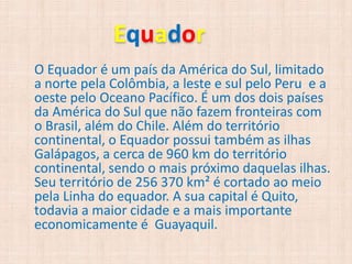 E uador
O Equador é um país da América do Sul, limitado
a norte pela Colômbia, a leste e sul pelo Peru e a
oeste pelo Oceano Pacífico. É um dos dois países
da América do Sul que não fazem fronteiras com
o Brasil, além do Chile. Além do território
continental, o Equador possui também as ilhas
Galápagos, a cerca de 960 km do território
continental, sendo o mais próximo daquelas ilhas.
Seu território de 256 370 km² é cortado ao meio
pela Linha do equador. A sua capital é Quito,
todavia a maior cidade e a mais importante
economicamente é Guayaquil.
 