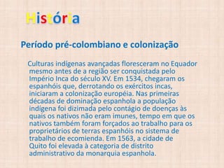 Período pré-colombiano e colonização
 Culturas indígenas avançadas floresceram no Equador
 mesmo antes de a região ser conquistada pelo
 Império Inca do século XV. Em 1534, chegaram os
 espanhóis que, derrotando os exércitos incas,
 iniciaram a colonização européia. Nas primeiras
 décadas de dominação espanhola a população
 indígena foi dizimada pelo contágio de doenças às
 quais os nativos não eram imunes, tempo em que os
 nativos também foram forçados ao trabalho para os
 proprietários de terras espanhóis no sistema de
 trabalho de ecomienda. Em 1563, a cidade de
 Quito foi elevada à categoria de distrito
 administrativo da monarquia espanhola.
 