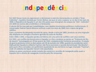 Independência
Em 1822 forças locais se organizaram e derrotaram o exército monarquista se unindo à "Gran
Colômbia", república fundada por Simón Bolívar, da qual só veio a separar-se no dia 13 de maio de
1830. A República do Equador é um dos três países que emergiram do colapso da "Grã - Colômbia"
em 1830 (os outros são a Colômbia e a Venezuela).
O século XIX foi marcado por instabilidades, com rápidos movimentos políticos e institucionais. O
conservador Gabriel García Moreno unificou o país nos anos de 1860 com o apoio da Igreja
católica.
Com o aumento da demanda mundial de cacau, desde o início de 1860, produziu-se uma migração
dos altiplanos em direção à fronteira agrícola da costa do Pacífico.
Entre 1904 e 1942, o Equador perdeu territórios em uma série de conflitos com seus vizinhos.
Em 1941, um conflito territorial entre o Equador e o Peru conduziu as partes ao "Protocolo do Rio
de Janeiro" homologado em 29 de janeiro de 1942, estabelecendo fronteiras provisórias. O estado
de guerra perdurou entre os dois países até 26 de outubro de 1998, quando os presidentes Jamil
Mahuad (do Equador) e Alberto Fujimori (do Peru) assinaram o acordo denominado "Ata Brasília",
pelo qual o Peru concedeu um quilômetro quadrado de seu território no lugar chamado "Tiwintza",
onde 14 soldados do Equador haviam sido sepultados.
Ambos os países assinaram ainda tratados de comércio e acordos de navegação pelos quais o
Equador tem o direito de navegação irrestrita pelo Rio Amazonas.
 