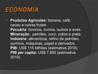 ECONOMIA
   Produtos Agrícolas: banana, café,
    cacau e outras frutas.
    Pecuária: bovinos, ovinos, suínos e aves.
    Mineração: petróleo, ouro, cobre e prata.
    Indústria: alimentícia, refino de petróleo,
    química, máquinas, papel e derivados.
    PIB: US$ 115 bilhões (estimativa 2010)
    PIB per capita: US$ 7.800 (estimativa
    2010)
 
