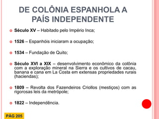 DE COLÔNIA ESPANHOLA A PAÍS INDEPENDENTE 
Século XV – Habitado pelo Império Inca; 
1526 – Espanhóis iniciaram a ocupação; 
1534 – Fundação de Quito; 
Século XVI a XIX – desenvolvimento econômico da colônia com a exploração mineral na Sierra e os cultivos de cacau, banana e cana em La Costa em extensas propriedades rurais (haciendas); 
1809 – Revolta dos Fazendeiros Criollos (mestiços) com as rigorosas leis da metrópole; 
1822 – Independência. 
PÁG 205  