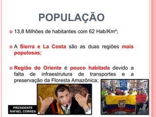 POPULAÇÃO 
13,8 Milhões de habitantes com 62 Hab/Km²; 
A Sierra e La Costa são as duas regiões mais populosas; 
Região do Oriente é pouco habitada devido a falta de infraestrutura de transportes e a preservação da Floresta Amazônica; 
PRESIDENTE RAFAEL CORREA  