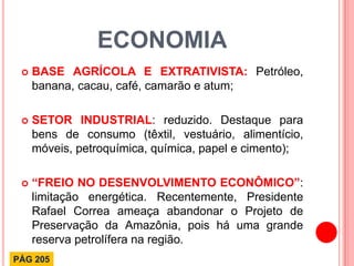 ECONOMIA 
BASE AGRÍCOLA E EXTRATIVISTA: Petróleo, banana, cacau, café, camarão e atum; 
SETOR INDUSTRIAL: reduzido. Destaque para bens de consumo (têxtil, vestuário, alimentício, móveis, petroquímica, química, papel e cimento); 
“FREIO NO DESENVOLVIMENTO ECONÔMICO”: limitação energética. Recentemente, Presidente Rafael Correa ameaça abandonar o Projeto de Preservação da Amazônia, pois há uma grande reserva petrolífera na região. 
PÁG 205  