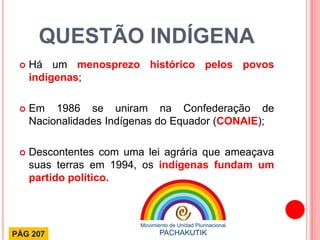 QUESTÃO INDÍGENA 
Há um menosprezo histórico pelos povos indígenas; 
Em 1986 se uniram na Confederação de Nacionalidades Indígenas do Equador (CONAIE); 
Descontentes com uma lei agrária que ameaçava suas terras em 1994, os indígenas fundam um partido político. 
PÁG 207  