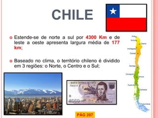 CHILE 
Estende-se de norte a sul por 4300 Km e de leste a oeste apresenta largura média de 177 km; 
Baseado no clima, o território chileno é dividido em 3 regiões: o Norte, o Centro e o Sul; 
PÁG 207  