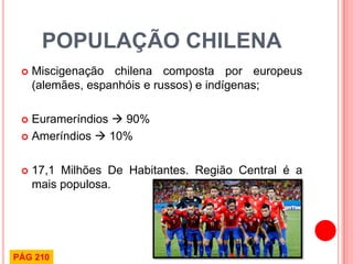 POPULAÇÃO CHILENA 
Miscigenação chilena composta por europeus (alemães, espanhóis e russos) e indígenas; 
Eurameríndios  90% 
Ameríndios  10% 
17,1 Milhões De Habitantes. Região Central é a mais populosa. 
PÁG 210  