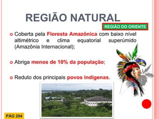 REGIÃO NATURAL 
Coberta pela Floresta Amazônica com baixo nível altimétrico e clima equatorial superúmido (Amazônia Internacional); 
Abriga menos de 10% da população; 
Reduto dos principais povos indígenas. 
REGIÃO DO ORIENTE 
PÁG 204  