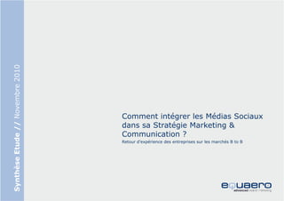 Synthèse Etude // Novembre 2010




                                  Comment intégrer les Médias Sociaux
                                  dans sa Stratégie Marketing &
                                  Communication ?
                                  Retour d’expérience des entreprises sur les marchés B to B
 
