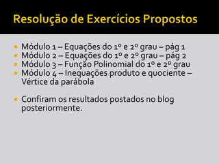 Resolução de Exercícios PropostosMódulo 1 – Equações do 1º e 2º grau – pág 1Módulo 2 – Equações do 1º e 2º grau – pág2Módulo 3 – Função Polinomial do 1º e 2º grauMódulo 4 – Inequações produto e quociente – Vértice da parábolaConfiram os resultados postados no blog posteriormente.