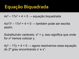 Equação Biquadrada4x4 – 17x2 + 4 = 0 -> equação biquadrada4(x2)2 – 17x2 + 4 = 0 -> também pode ser escrita assim.Substituindo variáveis: x2 = y, isso significa que onde for x2 iremos colocar y.4y2 – 17y + 4 = 0 -> agora resolvemos essa equação do 2º grau encontrando x’ e x”.