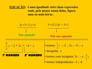 EQUAÇÃO: é uma igualdade entre duas expressões
              onde, pelo menos numa delas, figura
              uma ou mais letras .


             3x+5=2-x+4           3+(5-2-4) = 3+1


             Sou equação            Não sou equação

 3                                          3
     x   2   3x     4   x       • termos:       x   ; -2 ; 3x ; - 4 ; - x
 2                                          2
                                • incógnita: x
1º membro         2º membro • termos com incógnita: 3x ; - x ; 3                x
                                                                            2
                                • termos independentes: -2 ; -4
 