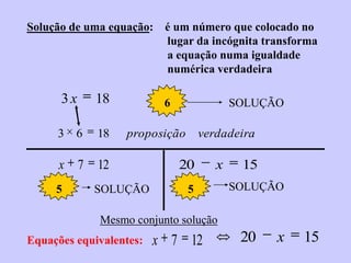 Solução de uma equação: é um número que colocado no
                        lugar da incógnita transforma
                        a equação numa igualdade
                        numérica verdadeira

      3x     18           6               SOLUÇÃO

     3   6   18   proposição       verdadeira

      x 7    12               20      x    15
     5       SOLUÇÃO           5          SOLUÇÃO

             Mesmo conjunto solução
Equações equivalentes:   x 7 12            20   x   15
 