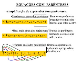 EQUAÇÕES COM PARÊNTESES
    • simplificação de expressões com parênteses:
        •Sinal menos antes dos parênteses: Tiramos os parênteses
                                           trocando os sinais dos
    2 x 2 3x 5          2 x 2 3 x 5 termos que estão dentro


       •Sinal mais antes dos parênteses: Tiramos os parênteses
                                         mantendo os sinais que
     3x 2 5x 1          3x 2 5x 1
                                         estão dentro.

         •Número antes dos parênteses: Tiramos os parênteses,
                                       aplicando a propriedade
                                       distributiva.
2    3x 3    x 1       6x 6 2x      2
 