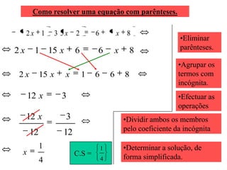 Como resolver uma equação com parênteses.

     2x 1     3 5x    2       6           x    8
                                                                •Eliminar
2x     1 15 x         6       6       x        8                parênteses.

                                                                •Agrupar os
2x        15 x   x        1   6       6       8                 termos com
                                                                incógnita.
     12 x        3                                              •Efectuar as
                                                                operações
     12 x        3                            •Dividir ambos os membros
                                              pelo coeficiente da incógnita
     12          12
          1                       1           •Determinar a solução, de
 x                    C.S =
          4                       4           forma simplificada.
 