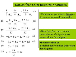 EQUAÇÕES COM DENOMINADORES
1            2x            3       x
2 6          4 3               3        4   •Começamos por reduzir todos os
                                            termos ao mesmo denominador.
    6        6x       12        4x
    12       12            12
    6        6x        12          4x
                                            •Duas fracções com o mesmo
        12                    12
                                            denominador são iguais se os
    6        6x       12           4x       numeradores forem iguais.
    6x        4x          6        12       •Podemos tirar os
    2x           18                         denominadores desde que sejam
                                            todos iguais.
         18
x                     9
             2
 
