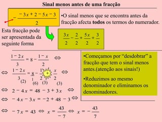 Sinal menos antes de uma fracção
             3x       2       5x    3     •O sinal menos que se encontra antes da
                       2                  fracção afecta todos os termos do numerador.
Esta fracção pode
                                              3x      2   5x    3
ser apresentada da
seguinte forma                                2       2    2    2

    1   2x                1     x                         •Começamos por “desdobrar” a
                  8
        3                   2                             fracção que tem o sinal menos
    1       2x             1        x                     antes.(atenção aos sinais!)
                  8
        3
            (2)   1      2          2                     •Reduzimos ao mesmo
                      (6) (3)           (3)
                                                          denominador e eliminamos os
    2       4x        48        3   3x                    denominadores.
        4x        3x            2   48            3
                                         43                    43
        7x        43            x                     x
                                              7                7
 