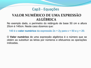 Cap3 - Equações
VALOR NUMÉRICO DE UMA EXPRESSÃO
ALGÉBRICA
No exemplo dado, o perímetro do retângulo de base 50 cm e altura
20cm é 140cm. Neste caso dizemos que:
140 é o valor numérico da expressão 2x + 2y para x = 50 e y = 20.
O Valor numérico de uma expressão algébrica é o número que se
obtém ao substituir as letras por números e efetuamos as operações
indicadas.
 