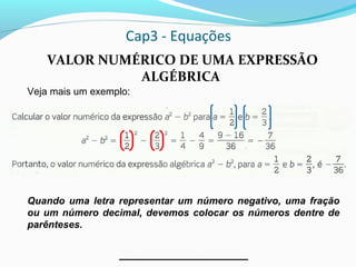 Cap3 - Equações
VALOR NUMÉRICO DE UMA EXPRESSÃO
ALGÉBRICA
Veja mais um exemplo:
Quando uma letra representar um número negativo, uma fração
ou um número decimal, devemos colocar os números dentre de
parênteses.
 