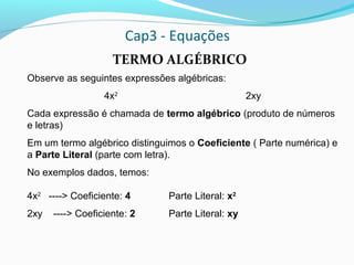 Cap3 - Equações
TERMO ALGÉBRICO
Observe as seguintes expressões algébricas:
4x2
2xy
Cada expressão é chamada de termo algébrico (produto de números
e letras)
Em um termo algébrico distinguimos o Coeficiente ( Parte numérica) e
a Parte Literal (parte com letra).
No exemplos dados, temos:
4x2
----> Coeficiente: 4 Parte Literal: x2
2xy ----> Coeficiente: 2 Parte Literal: xy
 