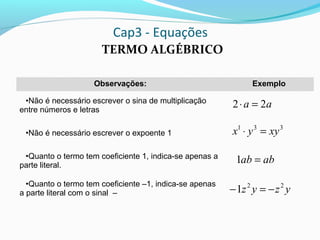 Cap3 - Equações
TERMO ALGÉBRICO
Observações: Exemplo
•Não é necessário escrever o sina de multiplicação
entre números e letras
•Não é necessário escrever o expoente 1
•Quanto o termo tem coeficiente 1, indica-se apenas a
parte literal.
•Quanto o termo tem coeficiente –1, indica-se apenas
a parte literal com o sinal –
331
xyyx =⋅
aa 22 =⋅
abab =1
yzyz 22
1 −=−
 