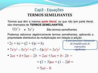 Cap3 - Equações
TERMOS SEMELHANTES
Termos que têm a mesma parte literal, ou que não tem parte literal,
são chamados de TERMOS SEMELHANTES.
e São termos semelhantes
Podemos adicionar algebricamente termos semelhantes, aplicando a
propriedade distributiva da multiplicação em relação à adição.
• 2x + 6x = (2 + 6)x = 8x
• 7x3
y2
– 5x3
y2
= (7 – 5)x3
y2
= 2x3
y2
• 2ax + b+3ax – 2b = 2ax +3ax + b– 2b =
= (2 + 3)ax + (1 – 2)b =
= 5ax – b
yx2
12 yx2
5
A este processos chamamos
de simplificação de
expressões
algébricas
 