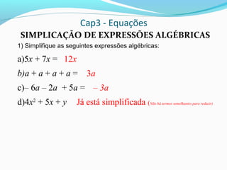 Cap3 - Equações
SIMPLICAÇÃO DE EXPRESSÕES ALGÉBRICAS
1) Simplifique as seguintes expressões algébricas:
a)5x + 7x =
b)a + a + a + a =
c)– 6a – 2a + 5a =
d)4x2
+ 5x + y
12x
3a
– 3a
Já está simplificada (Não há termos semelhantes para reduzir)
 