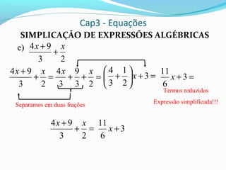 Cap3 - Equações
SIMPLICAÇÃO DE EXPRESSÕES ALGÉBRICAS
e)
23
94 xx
+
+
Separamos em duas frações
=+
+
23
94 xx
=++
23
9
3
4 xx
=+





+ 3
2
1
3
4
x =+ 3
6
11
x
Termos reduzidos
Expressão simplificada!!!
=+
+
23
94 xx
3
6
11
+x
 