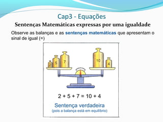 Cap3 - Equações
Sentenças Matemáticas expressas por uma igualdade
Observe as balanças e as sentenças matemáticas que apresentam o
sinal de igual (=)
2 + 5 + 7 = 10 + 4
Sentença verdadeira
(pois a balança está em equilíbrio)
 