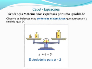 Cap3 - Equações
Sentenças Matemáticas expressas por uma igualdade
Observe as balanças e as sentenças matemáticas que apresentam o
sinal de igual (=)
a + 4 = 6
É verdadeira para a = 2
 