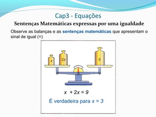 Cap3 - Equações
Sentenças Matemáticas expressas por uma igualdade
Observe as balanças e as sentenças matemáticas que apresentam o
sinal de igual (=)
x + 2x = 9
É verdadeira para x = 3
 