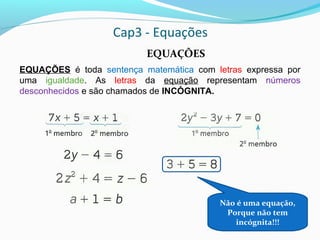 Cap3 - Equações
EQUAÇÕES é toda sentença matemática com letras expressa por
uma igualdade. As letras da equação representam números
desconhecidos e são chamados de INCÓGNITA.
Não é uma equação,
Porque não tem
incógnita!!!
EQUAÇÕES
 