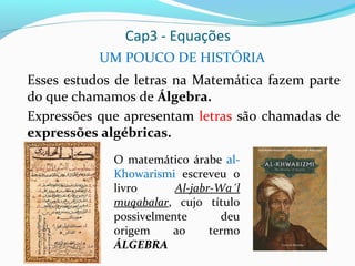 Cap3 - Equações
UM POUCO DE HISTÓRIA
Esses estudos de letras na Matemática fazem parte
do que chamamos de Álgebra.
Expressões que apresentam letras são chamadas de
expressões algébricas.
O matemático árabe al-
Khowarismi escreveu o
livro Al-jabr-Wa´l
muqabalar, cujo título
possivelmente deu
origem ao termo
ÁLGEBRA
 