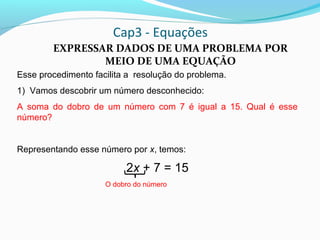 Cap3 - Equações
EXPRESSAR DADOS DE UMA PROBLEMA POR
MEIO DE UMA EQUAÇÃO
Esse procedimento facilita a resolução do problema.
1) Vamos descobrir um número desconhecido:
A soma do dobro de um número com 7 é igual a 15. Qual é esse
número?
Representando esse número por x, temos:
2x + 7 = 15
O dobro do número
 