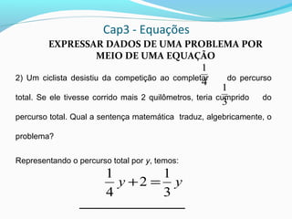 Cap3 - Equações
EXPRESSAR DADOS DE UMA PROBLEMA POR
MEIO DE UMA EQUAÇÃO
2) Um ciclista desistiu da competição ao completar do percurso
total. Se ele tivesse corrido mais 2 quilômetros, teria cumprido do
percurso total. Qual a sentença matemática traduz, algebricamente, o
problema?
Representando o percurso total por y, temos:
4
1
3
1
yy
3
1
2
4
1
=+
 