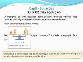 Cap3 - Equações
RAIZ DE UMA EQUAÇÃO
A incógnita de uma equação pode assumir diversos valores, mas
apenas para alguns desses valores a sentença é verdadeira.
Num dos exemplos dados temos:
Neste caso, podemos dizer que o número 3 é a raiz da equação 2x +
x = 9
 
