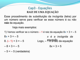 Cap3 - Equações
RAIZ DE UMA EQUAÇÃO
Esse procedimento de substituição da incógnita (letra) por
um número serve para verificar se esse número é ou não
raiz da equação.
Veja mais exemplos:
1) Vamos verificar se o número – 1 é raiz da equação 8x + 3 = – 5
8x + 3 = – 5
8. (– 1) + 3 = – 5
– 8 + 3 = – 5
– 5 = – 5 (verdadeira)
x é a incógnita da
equaçãoLogo, – 1 é a raiz da equação
8x + 3 = 5
 