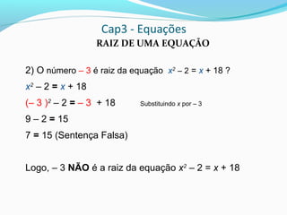 Cap3 - Equações
RAIZ DE UMA EQUAÇÃO
2) O número – 3 é raiz da equação x2
– 2 = x + 18 ?
x2
– 2 = x + 18
(– 3 )2
– 2 = – 3 + 18 Substituindo x por – 3
9 – 2 = 15
7 = 15 (Sentença Falsa)
Logo, – 3 NÃO é a raiz da equação x2
– 2 = x + 18
 