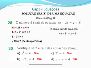 Cap3 - Equações
SOLUÇÃO (RAIZ) DE UMA EQUAÇÃO
Bianchini Pág 97
Sim
Não Não
4x – 21 = x + 5
4. 2 – 21 = 2 + 5
8 – 21 = 7
– 13 = 7 (Sentença Falsa)
2 não é raiz da equação
4x – 21 = x + 5
Sim
28
30
 