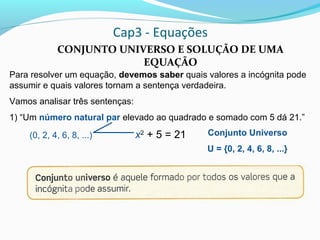 Cap3 - Equações
CONJUNTO UNIVERSO E SOLUÇÃO DE UMA
EQUAÇÃO
Para resolver um equação, devemos saber quais valores a incógnita pode
assumir e quais valores tornam a sentença verdadeira.
Vamos analisar três sentenças:
1) “Um número natural par elevado ao quadrado e somado com 5 dá 21.”
x2
+ 5 = 21(0, 2, 4, 6, 8, ...) Conjunto Universo
U = {0, 2, 4, 6, 8, ...}
 