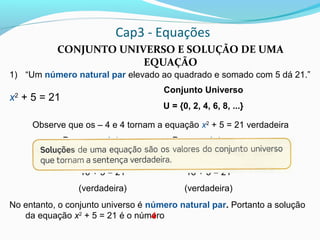 Cap3 - Equações
CONJUNTO UNIVERSO E SOLUÇÃO DE UMA
EQUAÇÃO
1) “Um número natural par elevado ao quadrado e somado com 5 dá 21.”
x2
+ 5 = 21
Observe que os – 4 e 4 tornam a equação x2
+ 5 = 21 verdadeira
No entanto, o conjunto universo é número natural par. Portanto a solução
da equação x2
+ 5 = 21 é o número
Conjunto Universo
U = {0, 2, 4, 6, 8, ...}
Para x = – 4, temos:
(– 4)2
+ 5 = 21
16 + 5 = 21
(verdadeira)
Para x = 4, temos:
42
+ 5 = 21
16 + 5 = 21
(verdadeira)
4
 