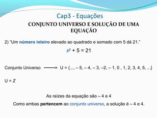Cap3 - Equações
CONJUNTO UNIVERSO E SOLUÇÃO DE UMA
EQUAÇÃO
2) “Um número inteiro elevado ao quadrado e somado com 5 dá 21.”
x2
+ 5 = 21
Conjunto Universo U = {..., – 5, – 4, – 3, –2, – 1, 0 , 1, 2, 3, 4, 5, ...}
U = Z
As raízes da equação são – 4 e 4
Como ambas pertencem ao conjunto universo, a solução é – 4 e 4.
 