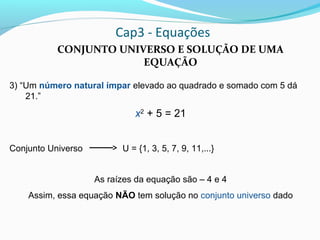 Cap3 - Equações
CONJUNTO UNIVERSO E SOLUÇÃO DE UMA
EQUAÇÃO
3) “Um número natural ímpar elevado ao quadrado e somado com 5 dá
21.”
x2
+ 5 = 21
Conjunto Universo U = {1, 3, 5, 7, 9, 11,...}
As raízes da equação são – 4 e 4
Assim, essa equação NÃO tem solução no conjunto universo dado
 