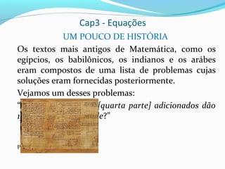 Cap3 - Equações
UM POUCO DE HISTÓRIA
Os textos mais antigos de Matemática, como os
egípcios, os babilônicos, os indianos e os arábes
eram compostos de uma lista de problemas cujas
soluções eram fornecidas posteriormente.
Vejamos um desses problemas:
“A quantidade e sua [quarta parte] adicionados dão
15. Qual é a quantidade?”
Papiro Rhind
 