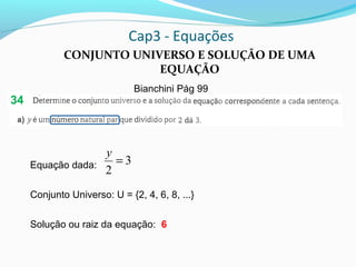 Cap3 - Equações
CONJUNTO UNIVERSO E SOLUÇÃO DE UMA
EQUAÇÃO
Bianchini Pág 99
Equação dada:
Conjunto Universo: U = {2, 4, 6, 8, ...}
Solução ou raiz da equação: 6
3
2
=
y
34
 