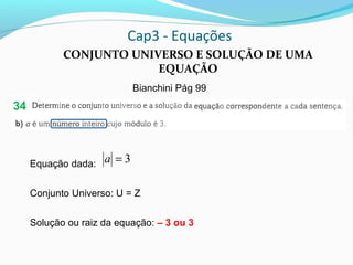 Cap3 - Equações
CONJUNTO UNIVERSO E SOLUÇÃO DE UMA
EQUAÇÃO
Bianchini Pág 99
Equação dada:
Conjunto Universo: U = Z
Solução ou raiz da equação: – 3 ou 3
3=a
34
 