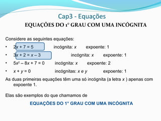 Cap3 - Equações
EQUAÇÕES DO 1° GRAU COM UMA INCÓGNITA
Considere as seguintes equações:
• 2x + 7 = 5 incógnita: x expoente: 1
• 3x + 2 = x – 3 incógnita: x expoente: 1
• 5x2
– 8x + 7 = 0 incógnita: x expoente: 2
• x + y = 0 incógnitas: x e y expoente: 1
As duas primeiras equações têm uma só incógnita (a letra x ) apenas com
expoente 1.
Elas são exemplos do que chamamos de
EQUAÇÕES DO 1° GRAU COM UMA INCÓGNITA
 
