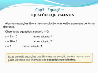 Cap3 - Equações
EQUAÇÕES EQUIVALENTES
Algumas equações têm a mesma solução, mas estão expressas de forma
diferente.
Observe as equações, sendo U = Q
x + 3 = 10 raiz ou solução: 7
x = 10 – 3 raiz ou solução: 7
x = 7 raiz ou solução: 7
 