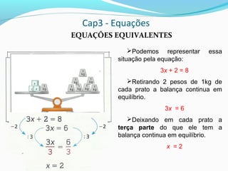 Cap3 - Equações
EQUAÇÕES EQUIVALENTES
Podemos representar essa
situação pela equação:
3x + 2 = 8
Retirando 2 pesos de 1kg de
cada prato a balança continua em
equilíbrio.
3x = 6
Deixando em cada prato a
terça parte do que ele tem a
balança continua em equilíbrio.
x = 2
 