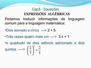 Cap3 - Equações
EXPRESSÕES ALGÉBRICAS
Podemos traduzir informações da linguagem
comum para a linguagem matemática:
•Dois somado a cinco ---> 2 + 5
•Três vezes quatro mais um ----> 3.4 + 1
•o quadrado de dois sétimos adicionado a dois
quintos ---->
5
2
7
2
2
+





 